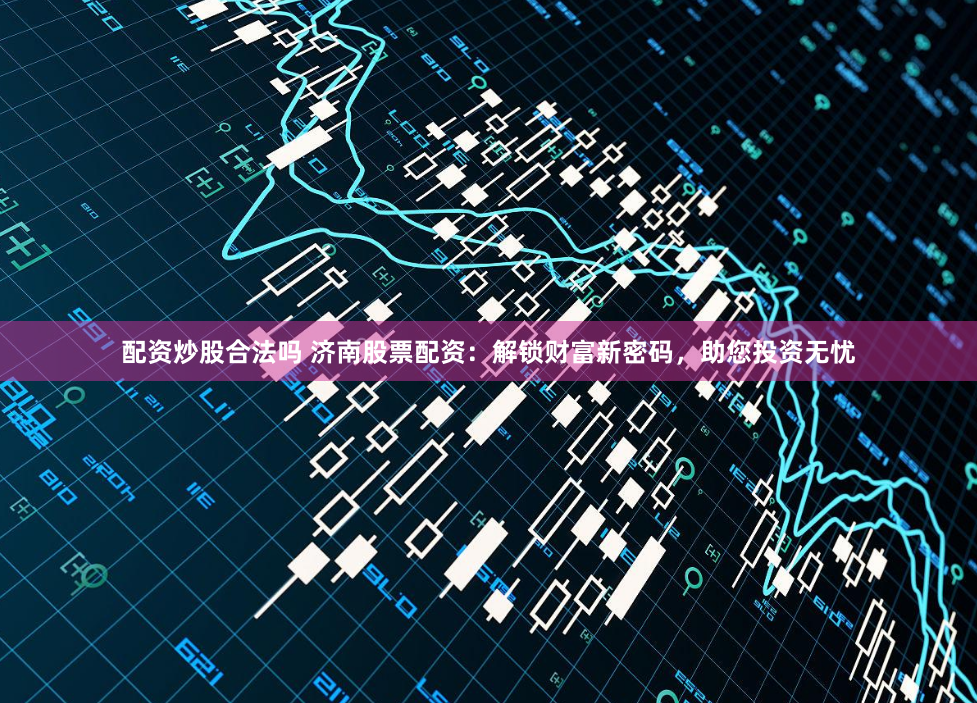 配资炒股合法吗 济南股票配资：解锁财富新密码，助您投资无忧